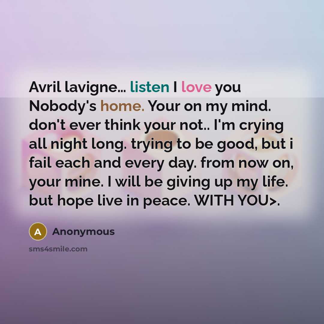 “Avril lavigne… listen I love you Nobody's home. Your on my mind. don't ever think your not.. I'm crying all night long. trying to be good, but i fail each and every day. from now on, your mine. I will be giving up my life. but hope live in peace. WITH YOU>.” quote by Anonymous