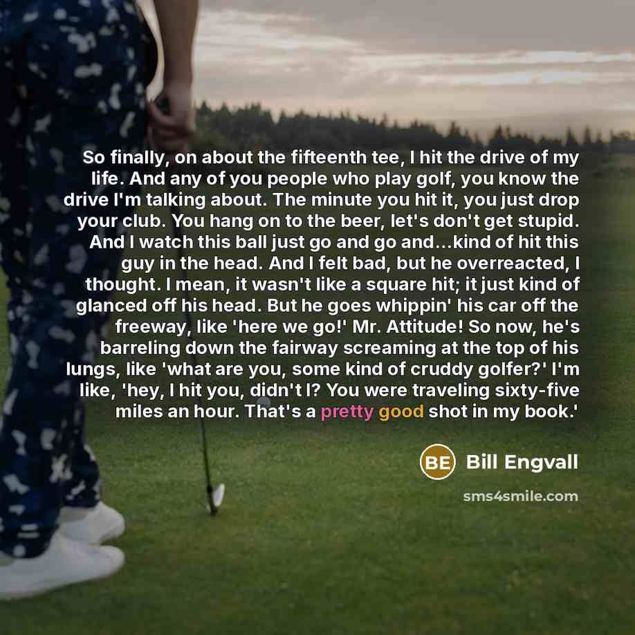 “So finally, on about the fifteenth tee, I hit the drive of my life. And any of you people who play golf, you know the drive I'm talking about. The minute you hit it, you just drop your club. You hang on to the beer, let's don't get stupid. And I watch this ball just go and go and...kind of hit…” quote by Bill Engvall