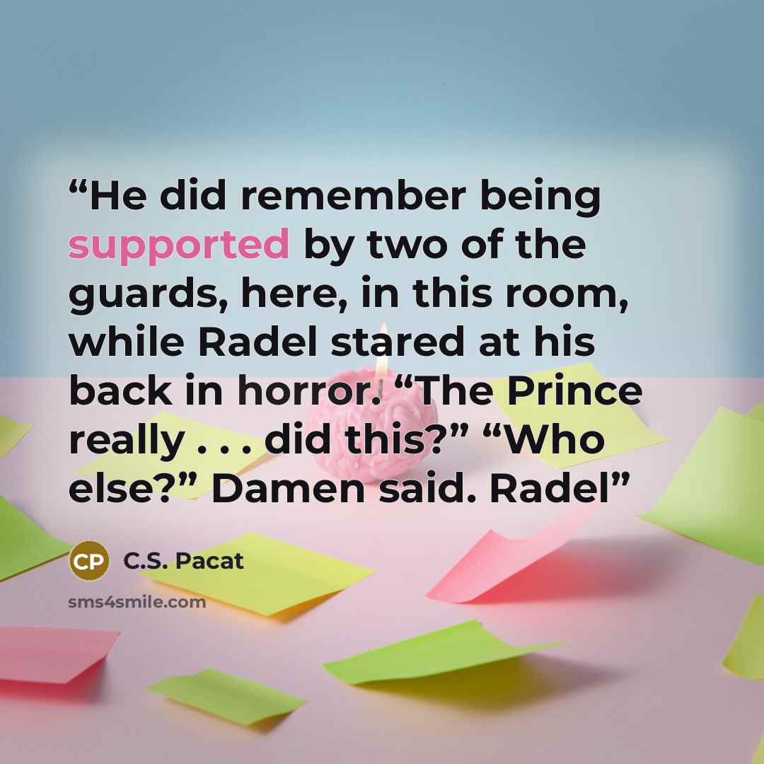 “He did remember being supported by two of the guards, here, in this room, while Radel stared at his back in horror. “The Prince really . . . did this?” “Who else?” Damen said. Radel” quote by C.S. Pacat
