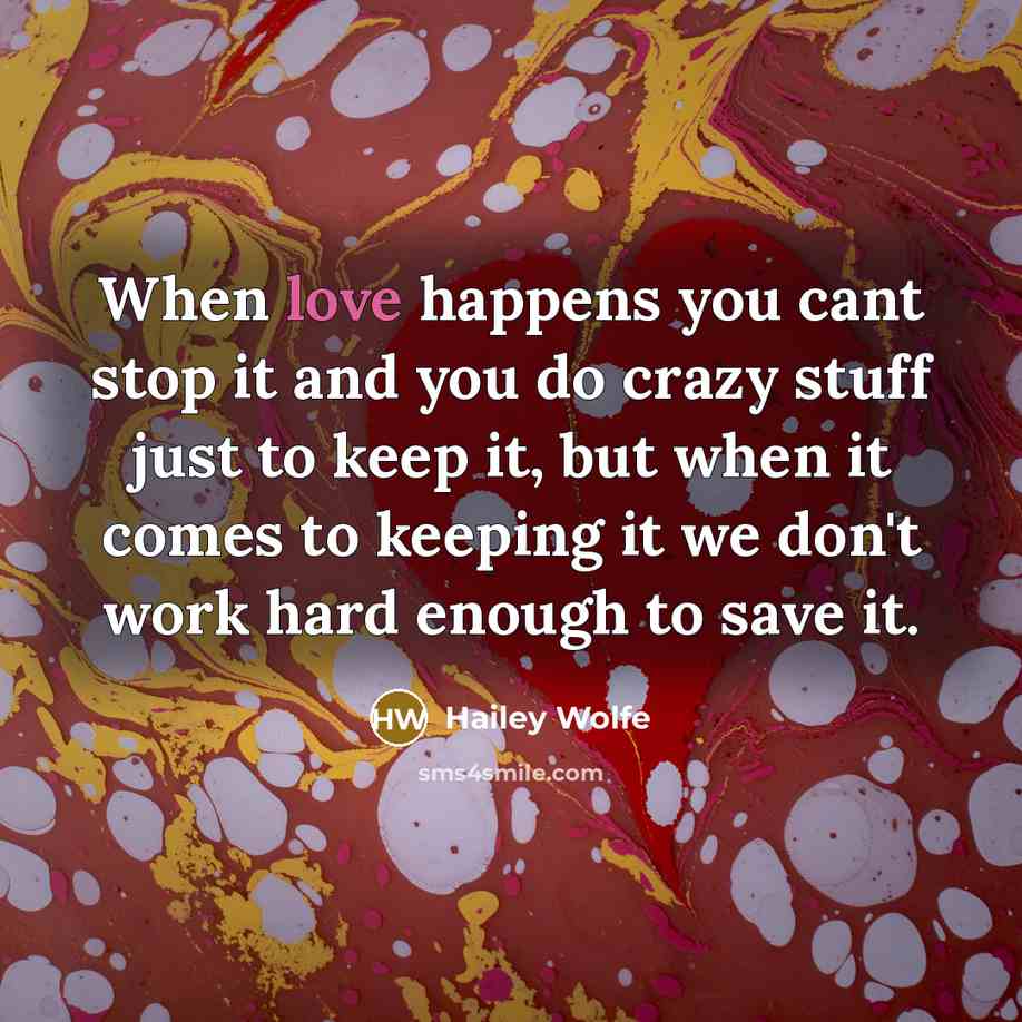 “When love happens you cant stop it and you do crazy stuff just to keep it, but when it comes to keeping it we don't work hard enough to save it.” quote by Hailey Wolfe