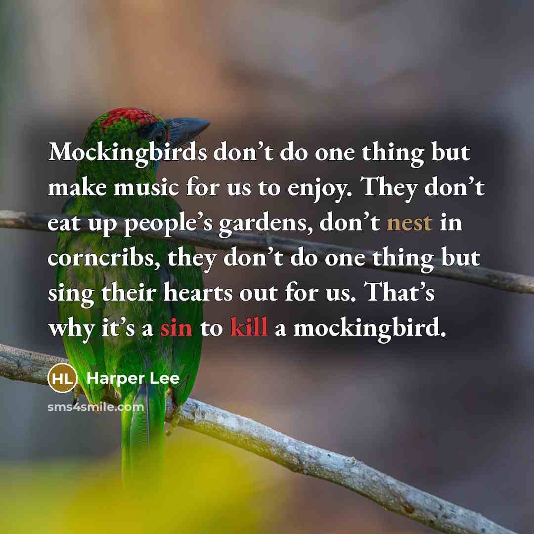 “Mockingbirds don’t do one thing but make music for us to enjoy. They don’t eat up people’s gardens, don’t nest in corncribs, they don’t do one thing but sing their hearts out for us. That’s why it’s a sin to kill a mockingbird.” quote by Harper Lee