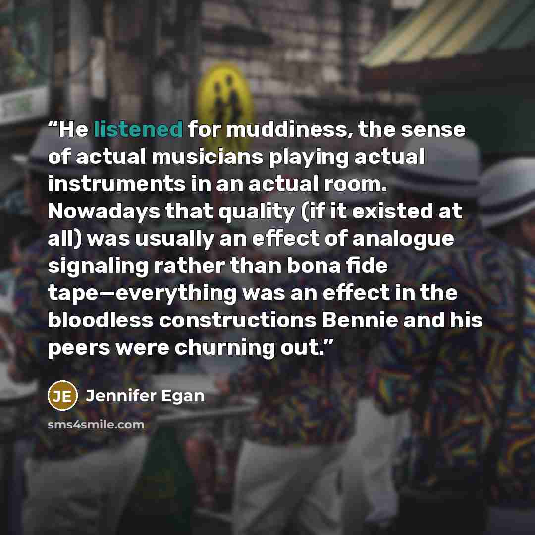 “He listened for muddiness, the sense of actual musicians playing actual instruments in an actual room. Nowadays that quality (if it existed at all) was usually an effect of analogue signaling rather than bona fide tape—everything was an effect in the bloodless constructions Bennie and his peers…” quote by Jennifer Egan