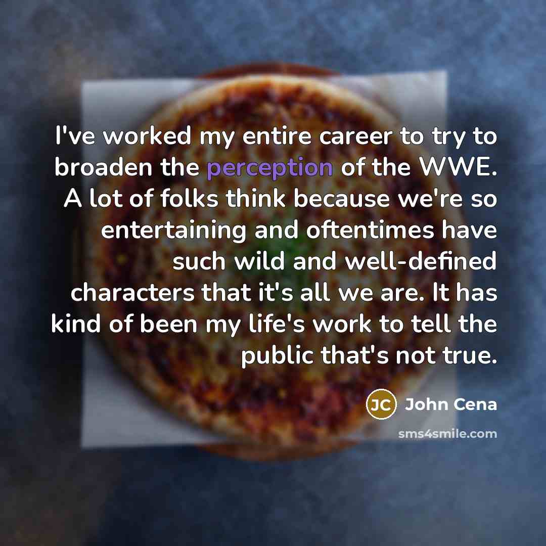 “I've worked my entire career to try to broaden the perception of the WWE. A lot of folks think because we're so entertaining and oftentimes have such wild and well-defined characters that it's all we are. It has kind of been my life's work to tell the public that's not true.” quote by John Cena