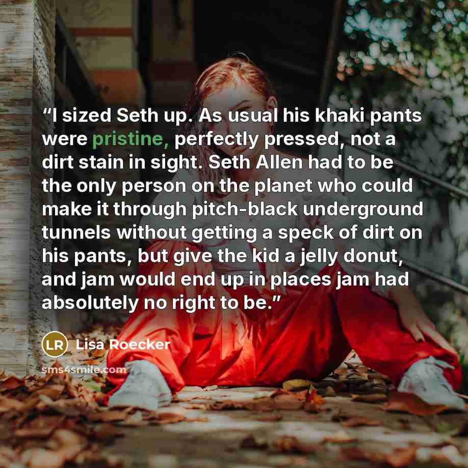 “I sized Seth up. As usual his khaki pants were pristine, perfectly pressed, not a dirt stain in sight. Seth Allen had to be the only person on the planet who could make it through pitch-black underground tunnels without getting a speck of dirt on his pants, but give the kid a jelly donut, and jam…” quote by Lisa Roecker