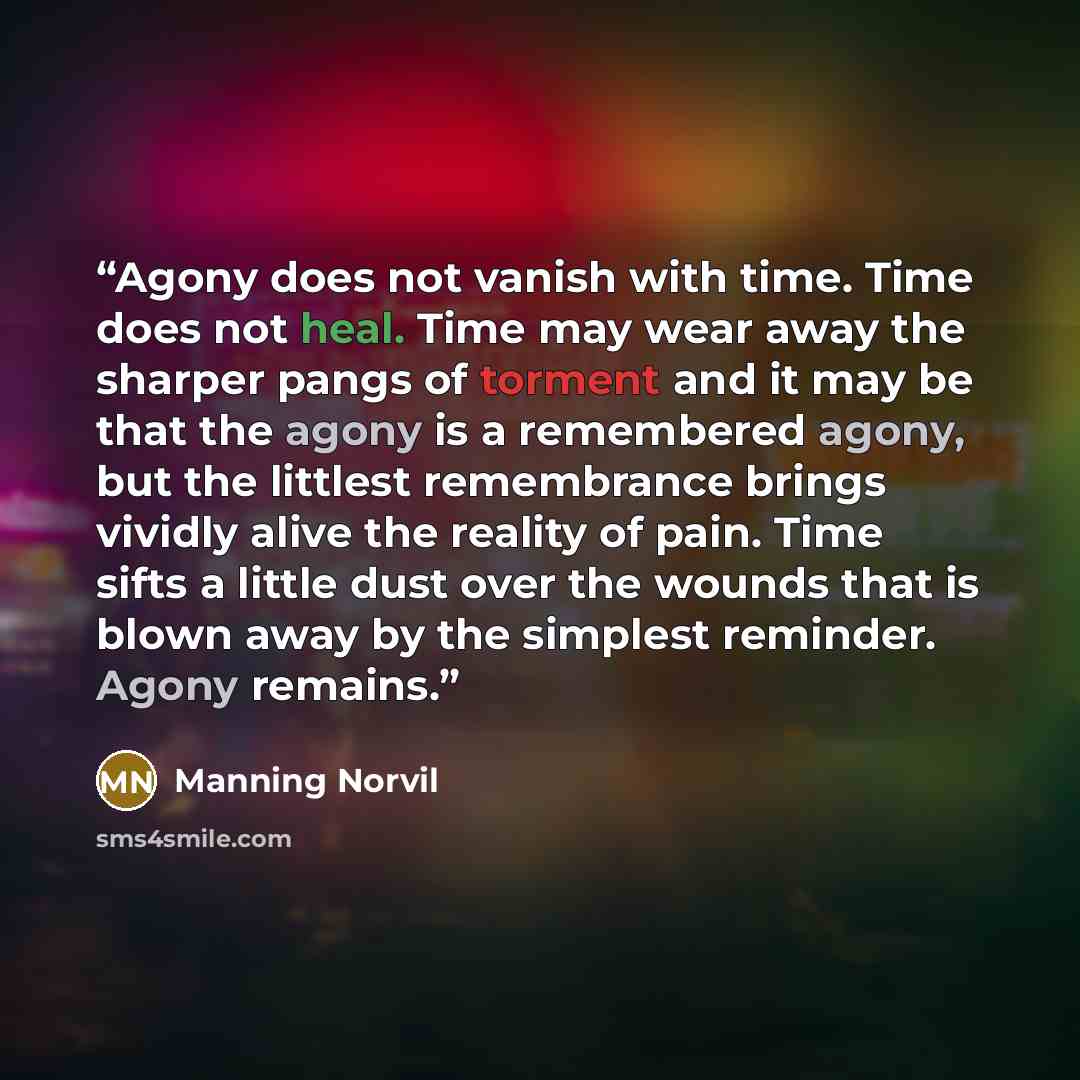 “Agony does not vanish with time. Time does not heal. Time may wear away the sharper pangs of torment and it may be that the agony is a remembered agony, but the littlest remembrance brings vividly alive the reality of pain. Time sifts a little dust over the wounds that is blown away by the…” quote by Manning Norvil