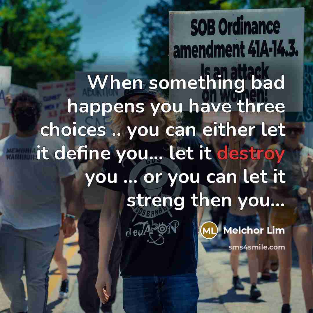 “When something bad happens you have three choices .. you can either let it define you... let it destroy you ... or you can let it streng then you...” quote by Melchor Lim