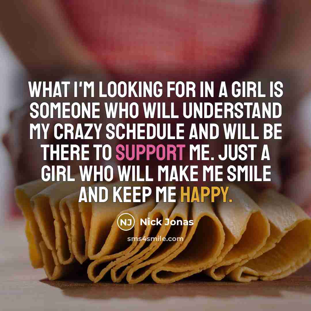 “What I'm looking for in a girl is someone who will understand my crazy schedule and will be there to support me. Just a girl who will make me smile and keep me happy.” quote by Nick Jonas