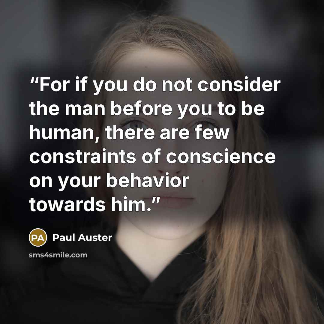“For if you do not consider the man before you to be human, there are few constraints of conscience on your behavior towards him.” quote by Paul Auster