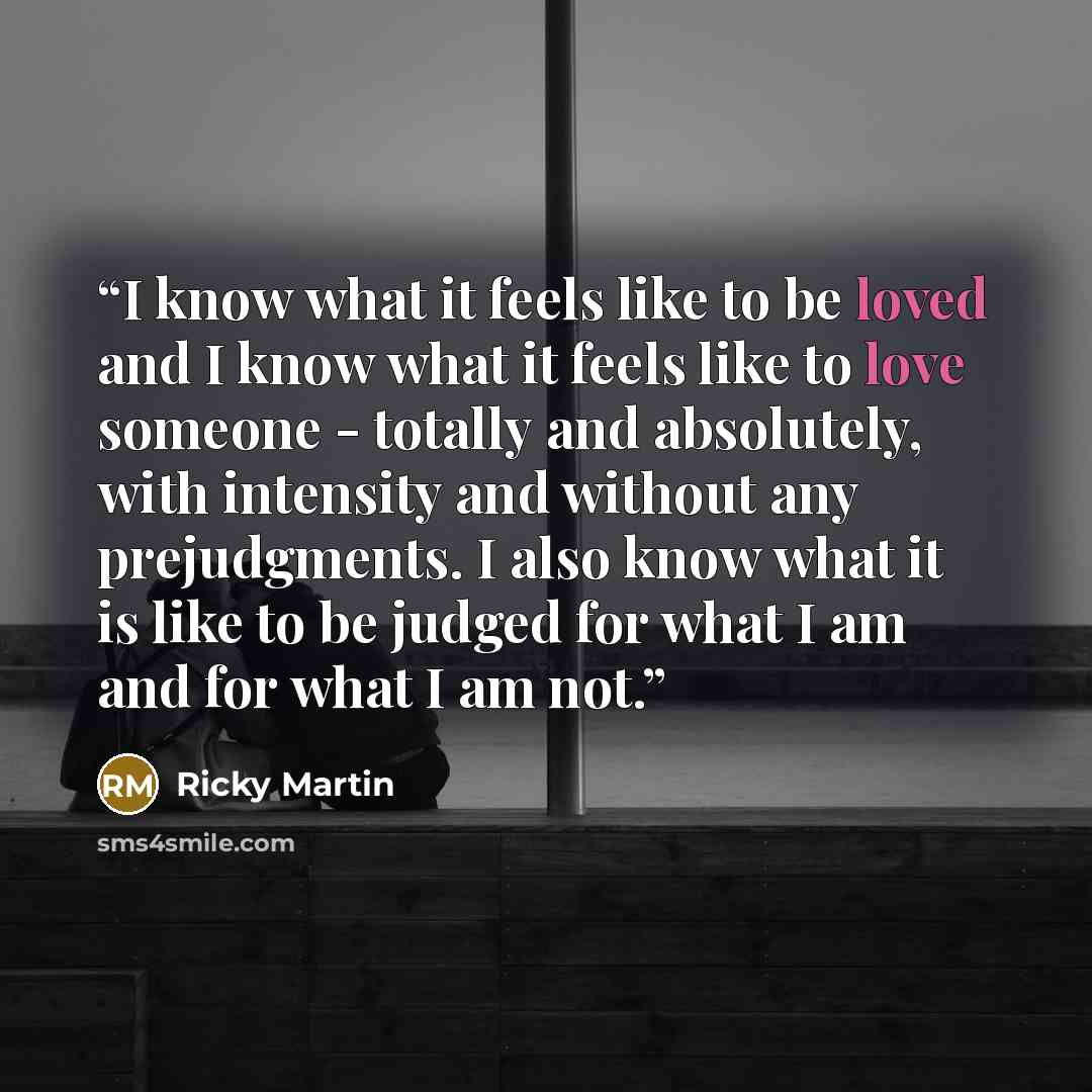 “I know what it feels like to be loved and I know what it feels like to love someone - totally and absolutely, with intensity and without any prejudgments. I also know what it is like to be judged for what I am and for what I am not.” quote by Ricky Martin
