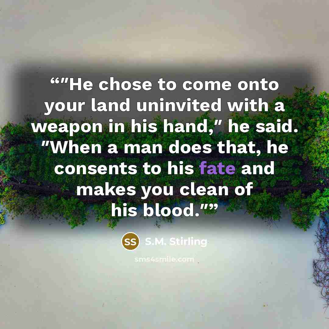“″He chose to come onto your land uninvited with a weapon in his hand,″ he said. ″When a man does that, he consents to his fate and makes you clean of his blood.″” quote by S.M. Stirling