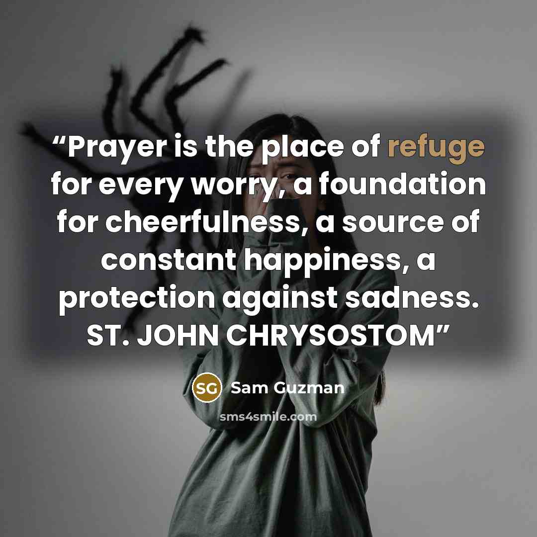 “Prayer is the place of refuge for every worry, a foundation for cheerfulness, a source of constant happiness, a protection against sadness. ST. JOHN CHRYSOSTOM” quote by Sam Guzman