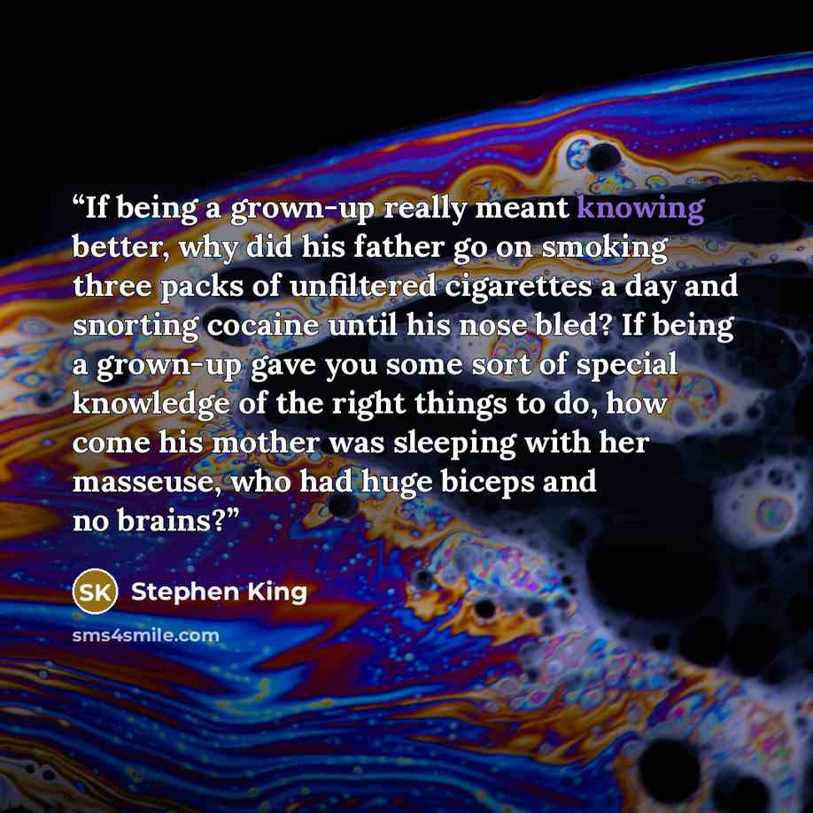 “If being a grown-up really meant knowing better, why did his father go on smoking three packs of unfiltered cigarettes a day and snorting cocaine until his nose bled? If being a grown-up gave you some sort of special knowledge of the right things to do, how come his mother was sleeping with her…” quote by Stephen King