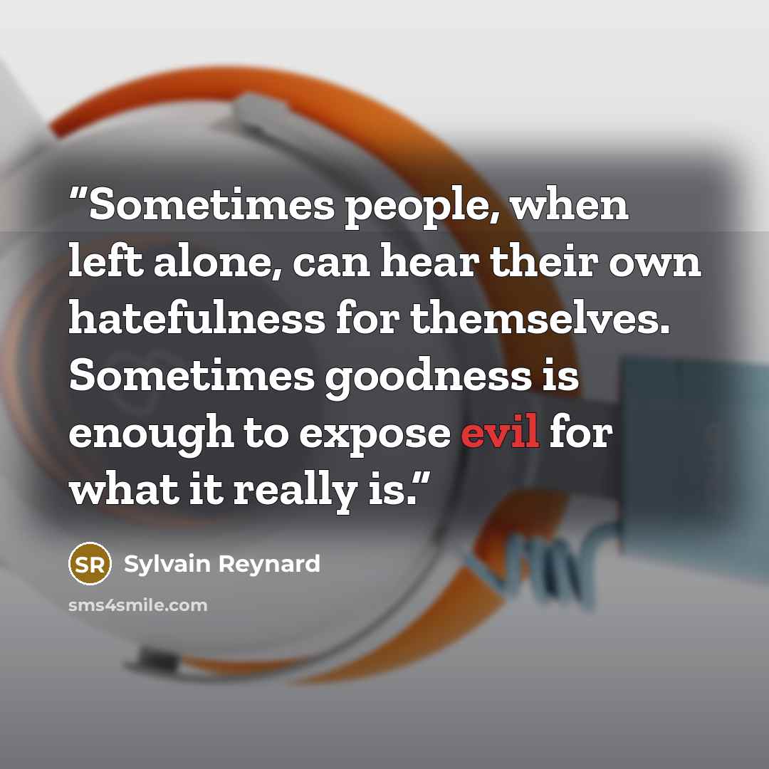 “Sometimes people, when left alone, can hear their own hatefulness for themselves. Sometimes goodness is enough to expose evil for what it really is.” quote by Sylvain Reynard