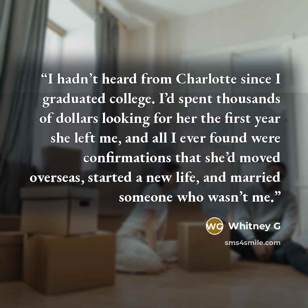 “I hadn’t heard from Charlotte since I graduated college. I’d spent thousands of dollars looking for her the first year she left me, and all I ever found were confirmations that she’d moved overseas, started a new life, and married someone who wasn’t me.” quote by Whitney G