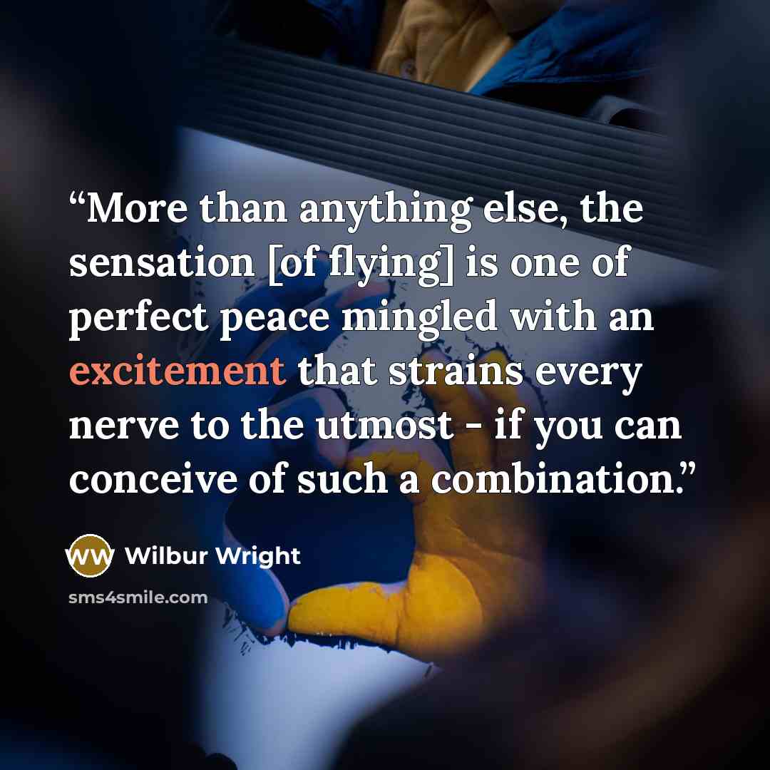 “More than anything else, the sensation [of flying] is one of perfect peace mingled with an excitement that strains every nerve to the utmost - if you can conceive of such a combination.” quote by Wilbur Wright
