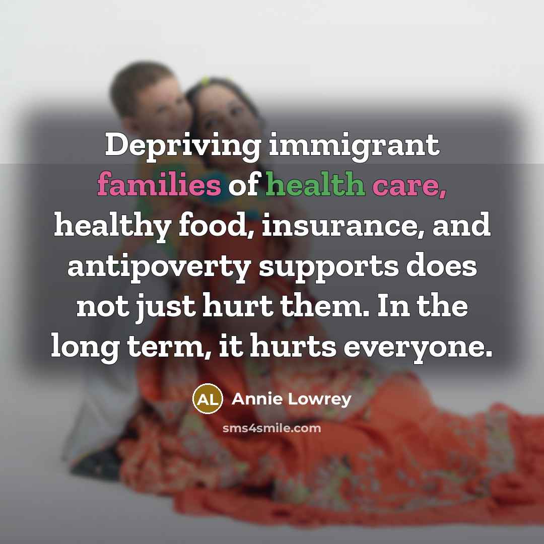 “Depriving immigrant families of health care, healthy food, insurance, and antipoverty supports does not just hurt them. In the long term, it hurts everyone.” quote by Annie Lowrey