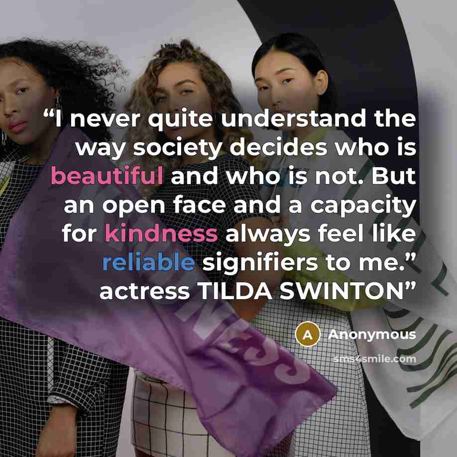 “I never quite understand the way society decides who is beautiful and who is not. But an open face and a capacity for kindness always feel like reliable signifiers to me.” actress TILDA SWINTON” quote by Anonymous
