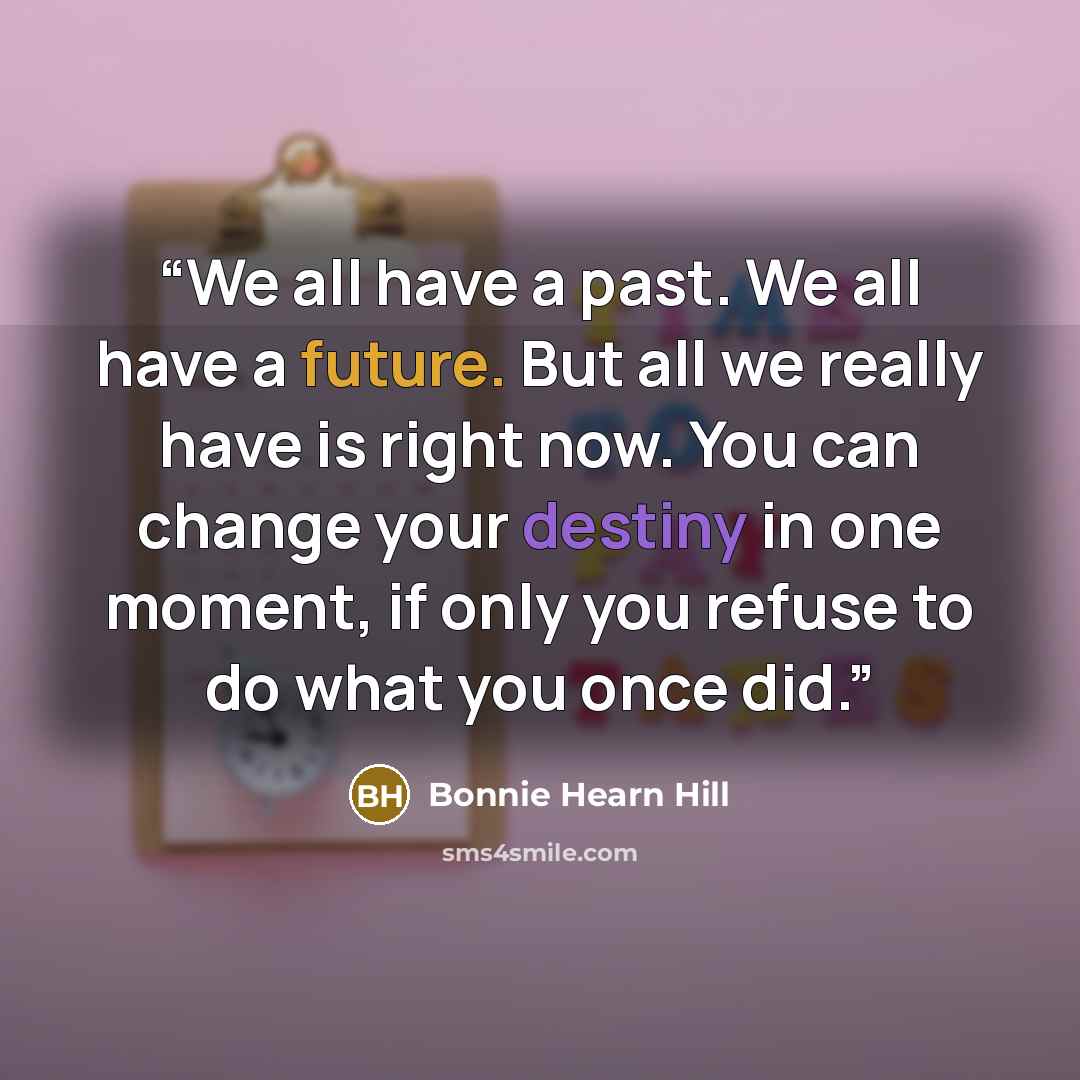 “We all have a past. We all have a future. But all we really have is right now. You can change your destiny in one moment, if only you refuse to do what you once did.” quote by Bonnie Hearn Hill