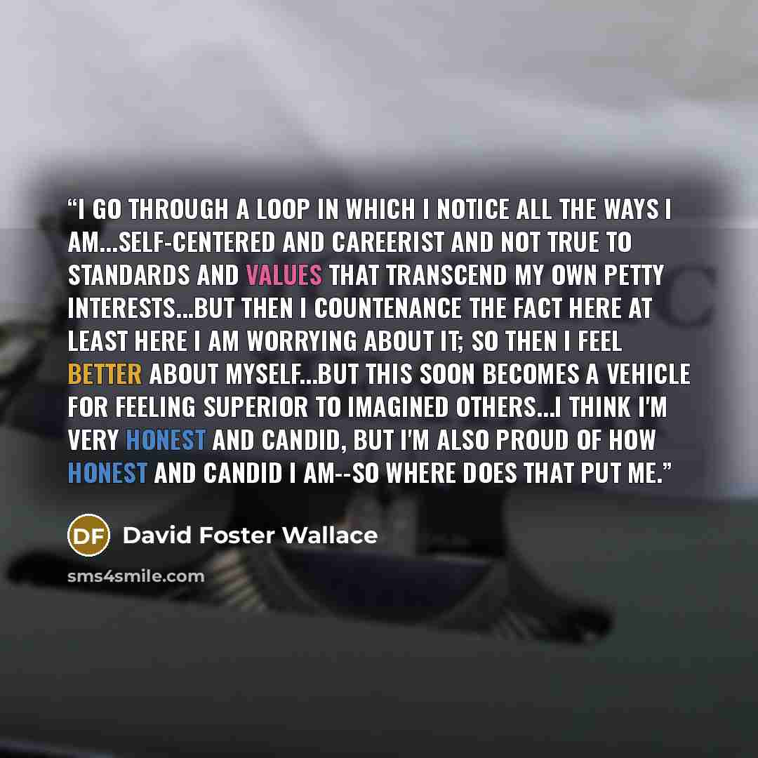 “I go through a loop in which I notice all the ways I am...self-centered and careerist and not true to standards and values that transcend my own petty interests...but then I countenance the fact here at least here I am worrying about it; so then I feel better about myself...but this soon becomes a…” quote by David Foster Wallace