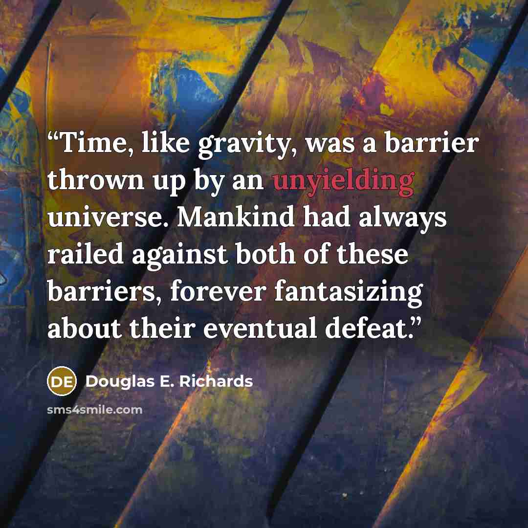 “Time, like gravity, was a barrier thrown up by an unyielding universe. Mankind had always railed against both of these barriers, forever fantasizing about their eventual defeat.” quote by Douglas E. Richards