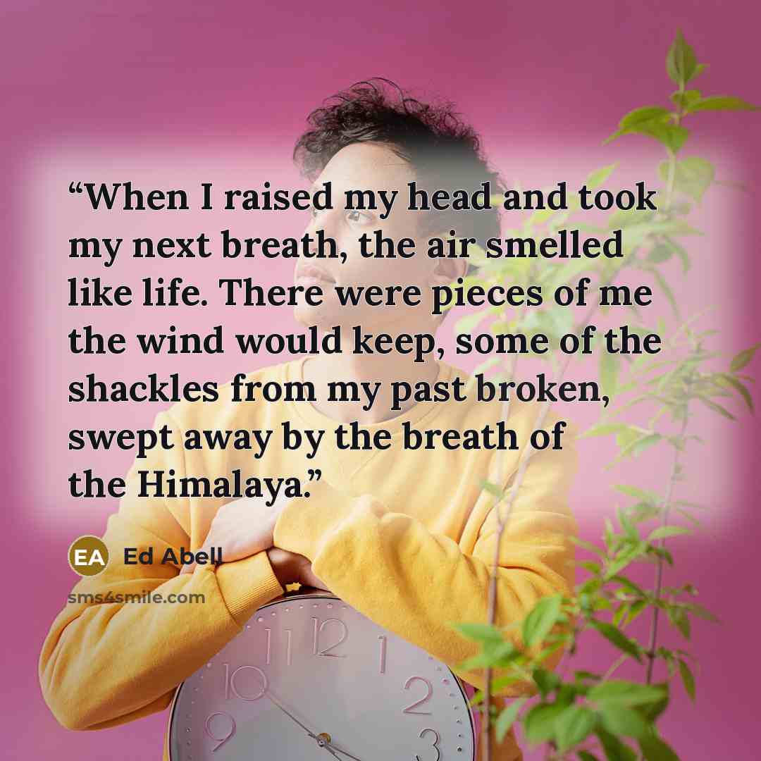 “When I raised my head and took my next breath, the air smelled like life. There were pieces of me the wind would keep, some of the shackles from my past broken, swept away by the breath of the Himalaya.” quote by Ed Abell