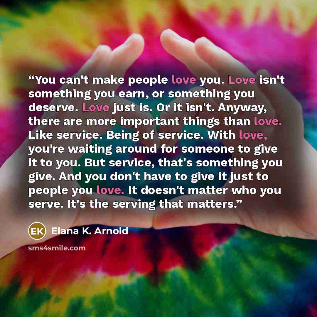 “You can't make people love you. Love isn't something you earn, or something you deserve. Love just is. Or it isn't. Anyway, there are more important things than love. Like service. Being of service. With love, you're waiting around for someone to give it to you. But service, that's something you…” quote by Elana K. Arnold