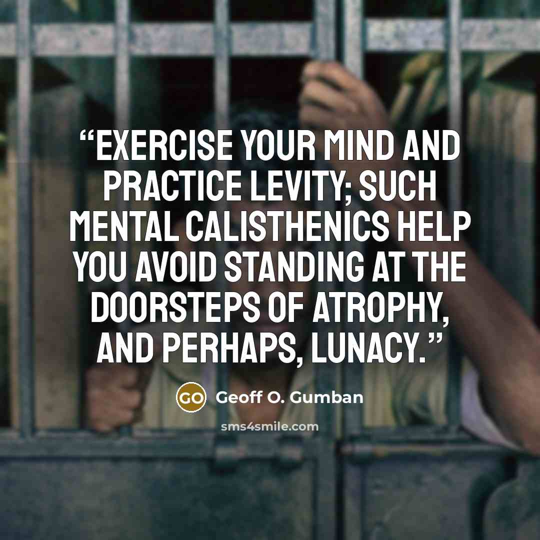 “Exercise your mind and practice levity; such mental calisthenics help you avoid standing at the doorsteps of atrophy, and perhaps, lunacy.” quote by Geoff O. Gumban