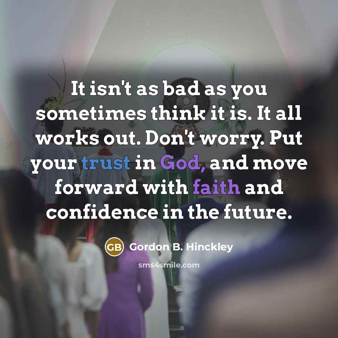 “It isn't as bad as you sometimes think it is. It all works out. Don't worry. Put your trust in God, and move forward with faith and confidence in the future.” quote by Gordon B. Hinckley