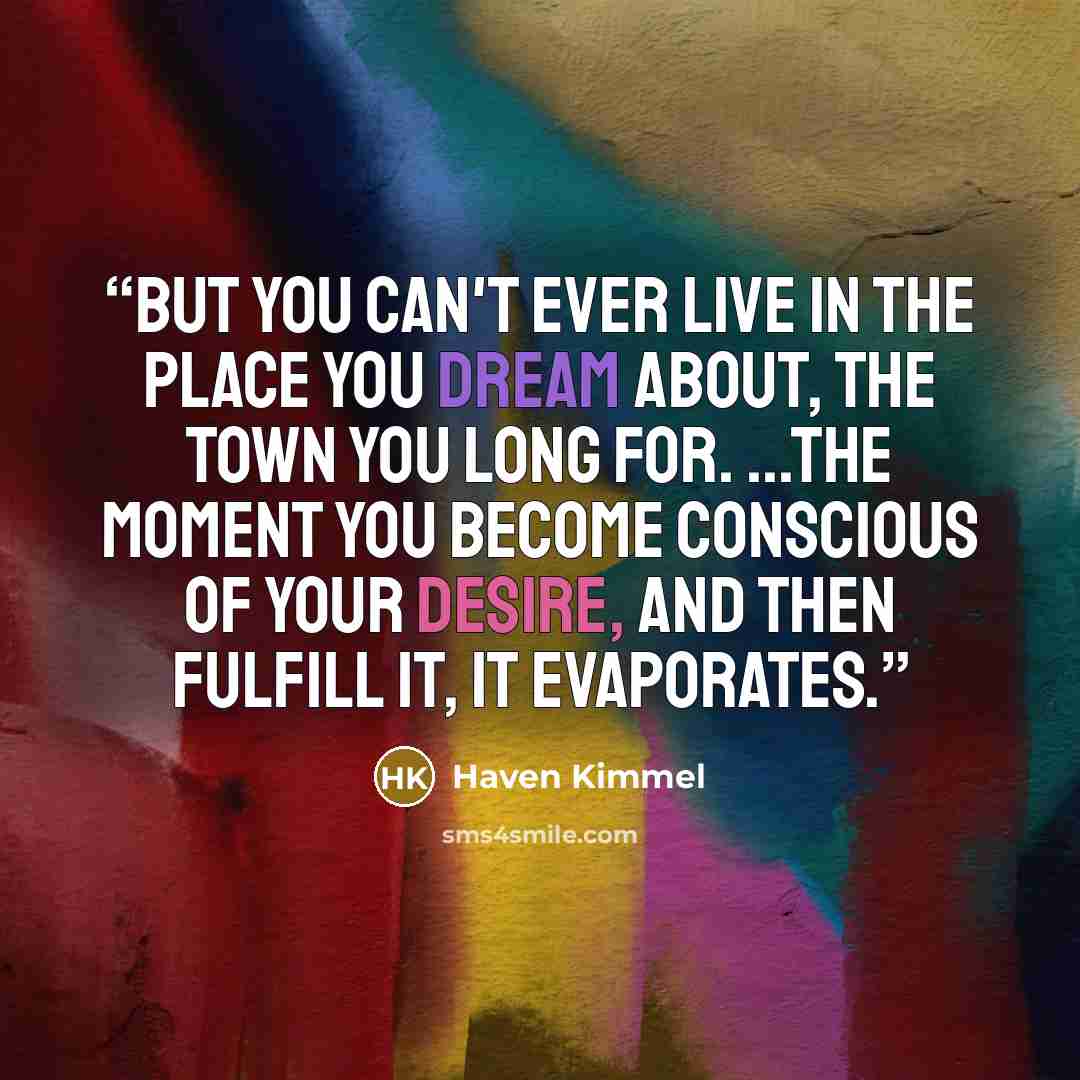 “But you can't ever live in the place you dream about, the town you long for. ...the moment you become conscious of your desire, and then fulfill it, it evaporates.” quote by Haven Kimmel