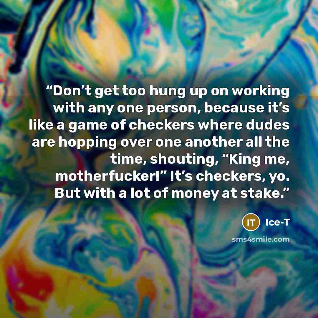 “Don’t get too hung up on working with any one person, because it’s like a game of checkers where dudes are hopping over one another all the time, shouting, “King me, motherfucker!” It’s checkers, yo. But with a lot of money at stake.” quote by Ice-T