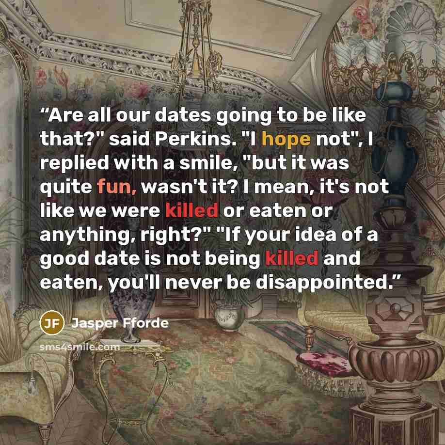 “Are all our dates going to be like that?" said Perkins. "I hope not", I replied with a smile, "but it was quite fun, wasn't it? I mean, it's not like we were killed or eaten or anything, right?" "If your idea of a good date is not being killed and eaten, you'll never be disappointed.” quote by Jasper Fforde