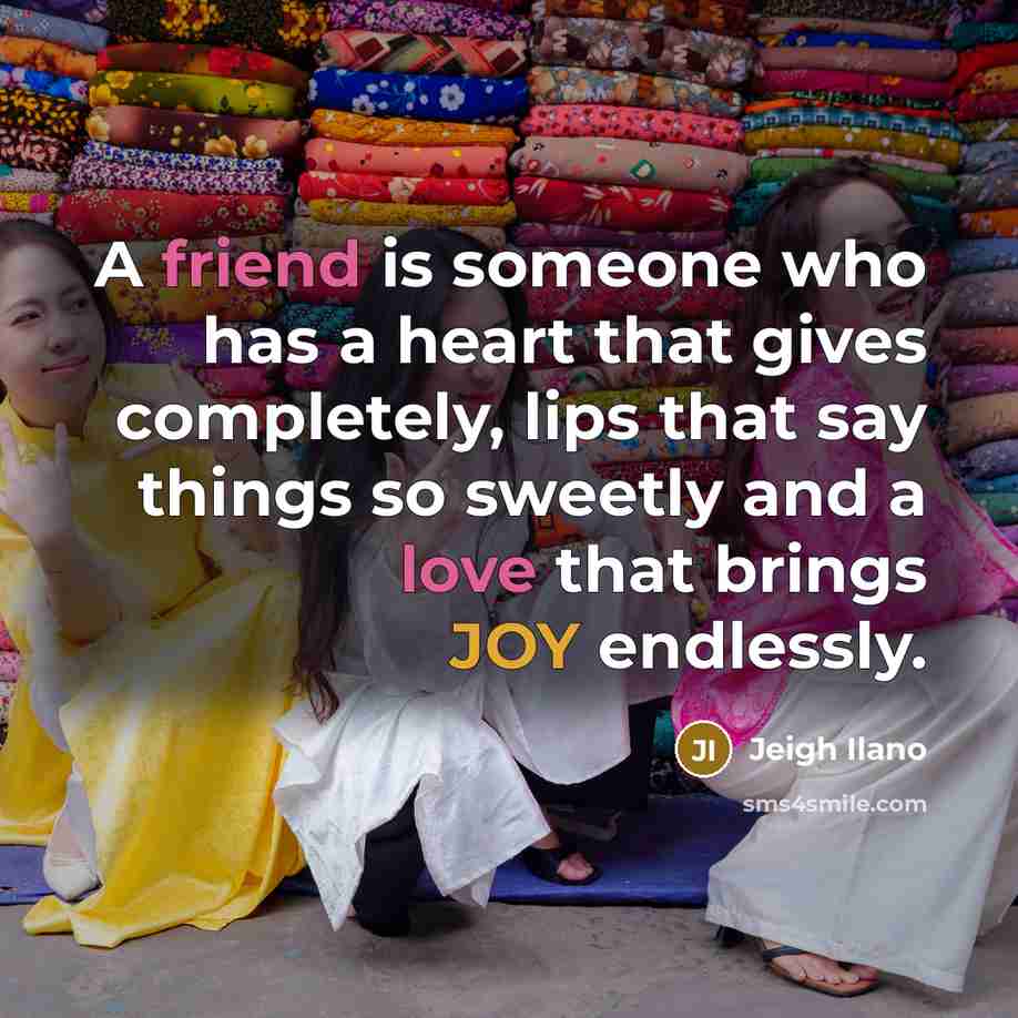 “A friend is someone who has a heart that gives completely, lips that say things so sweetly and a love that brings JOY endlessly.” quote by Jeigh Ilano