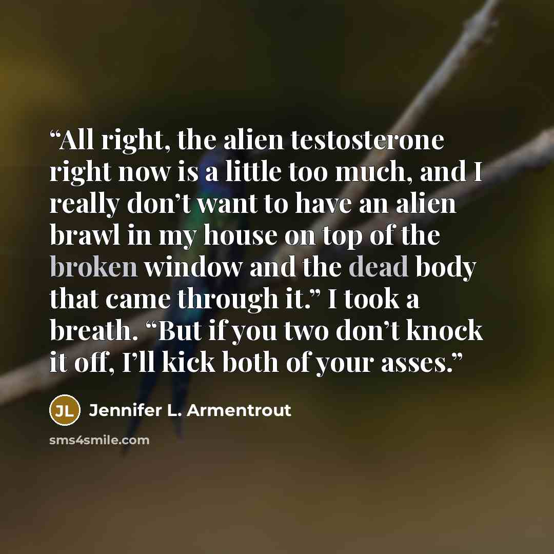 “All right, the alien testosterone right now is a little too much, and I really don’t want to have an alien brawl in my house on top of the broken window and the dead body that came through it.” I took a breath. “But if you two don’t knock it off, I’ll kick both of your asses.” quote by Jennifer L. Armentrout