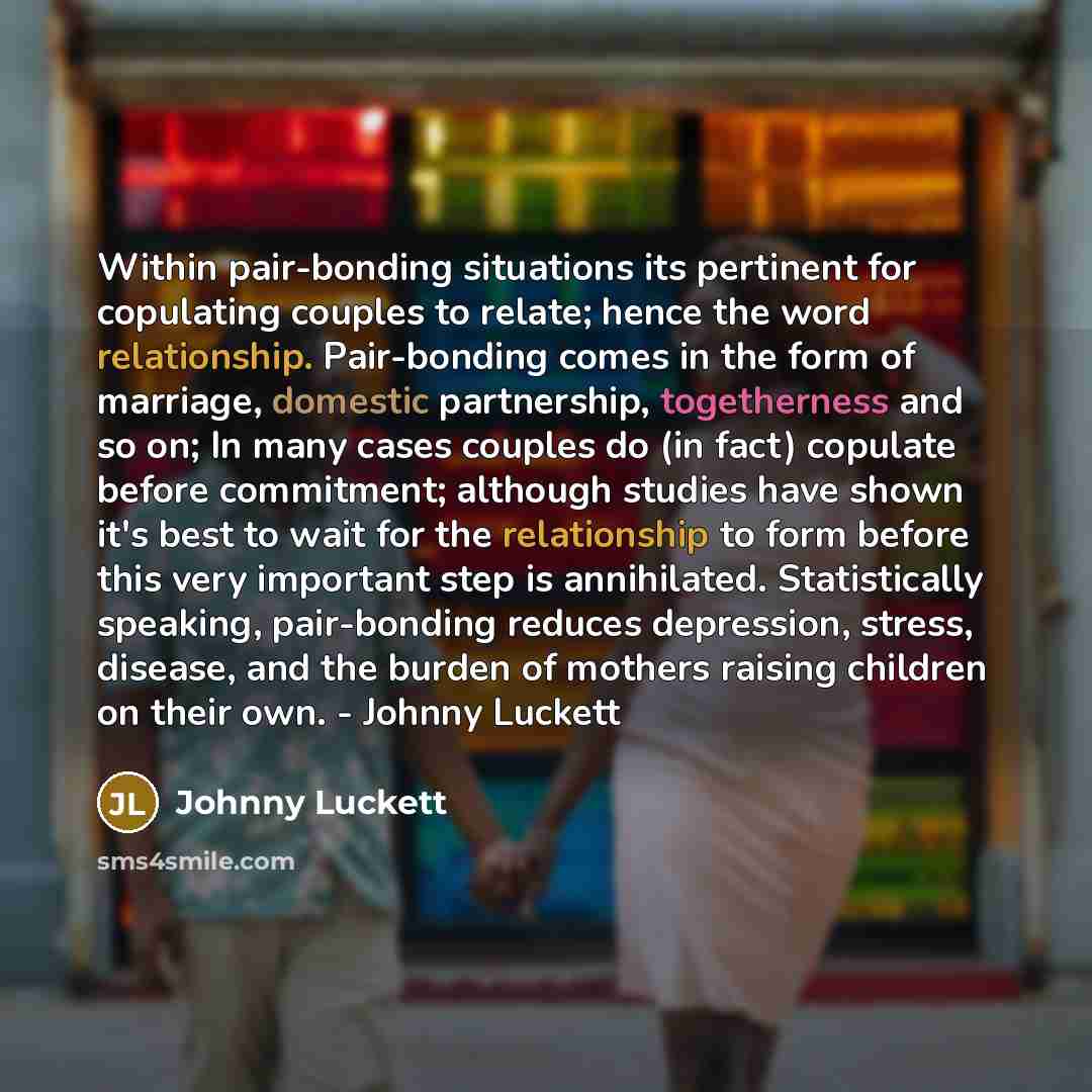 “Within pair-bonding situations its pertinent for copulating couples to relate; hence the word relationship. Pair-bonding comes in the form of marriage, domestic partnership, togetherness and so on; In many cases couples do (in fact) copulate before commitment; although studies have shown it's best…” quote by Johnny Luckett