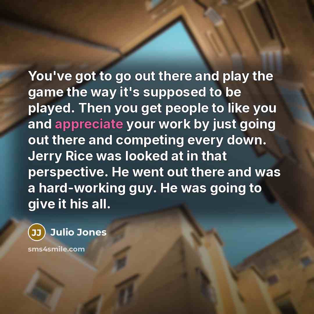 “You've got to go out there and play the game the way it's supposed to be played. Then you get people to like you and appreciate your work by just going out there and competing every down. Jerry Rice was looked at in that perspective. He went out there and was a hard-working guy. He was going to…” quote by Julio Jones
