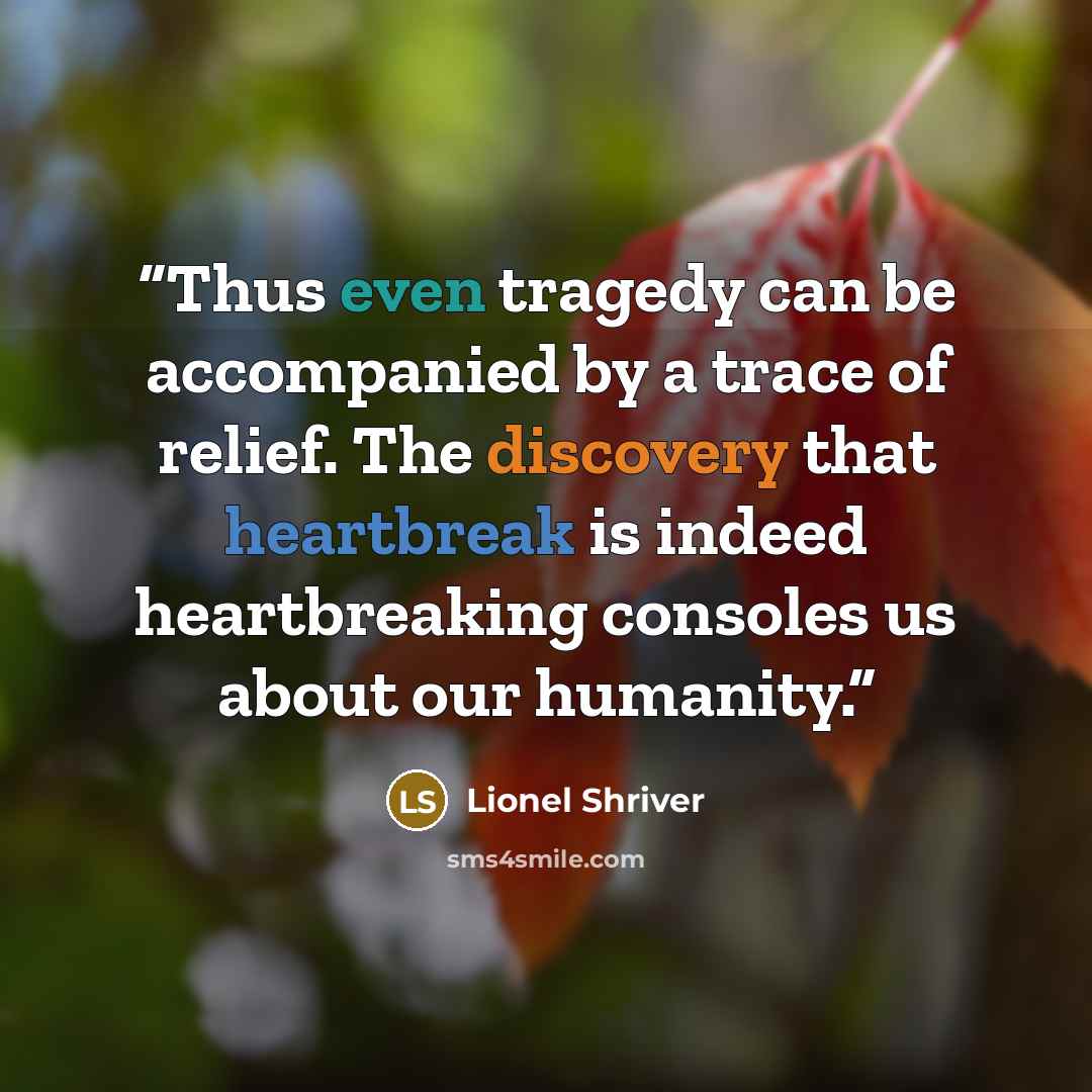 “Thus even tragedy can be accompanied by a trace of relief. The discovery that heartbreak is indeed heartbreaking consoles us about our humanity.” quote by Lionel Shriver