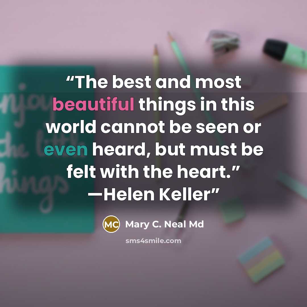 “The best and most beautiful things in this world cannot be seen or even heard, but must be felt with the heart.” —Helen Keller” quote by Mary C. Neal Md