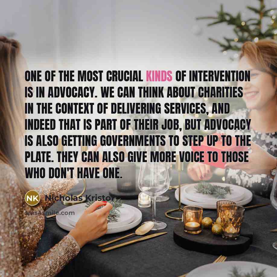 “One of the most crucial kinds of intervention is in advocacy. We can think about charities in the context of delivering services, and indeed that is part of their job, but advocacy is also getting governments to step up to the plate. They can also give more voice to those who don't have one.” quote by Nicholas Kristof