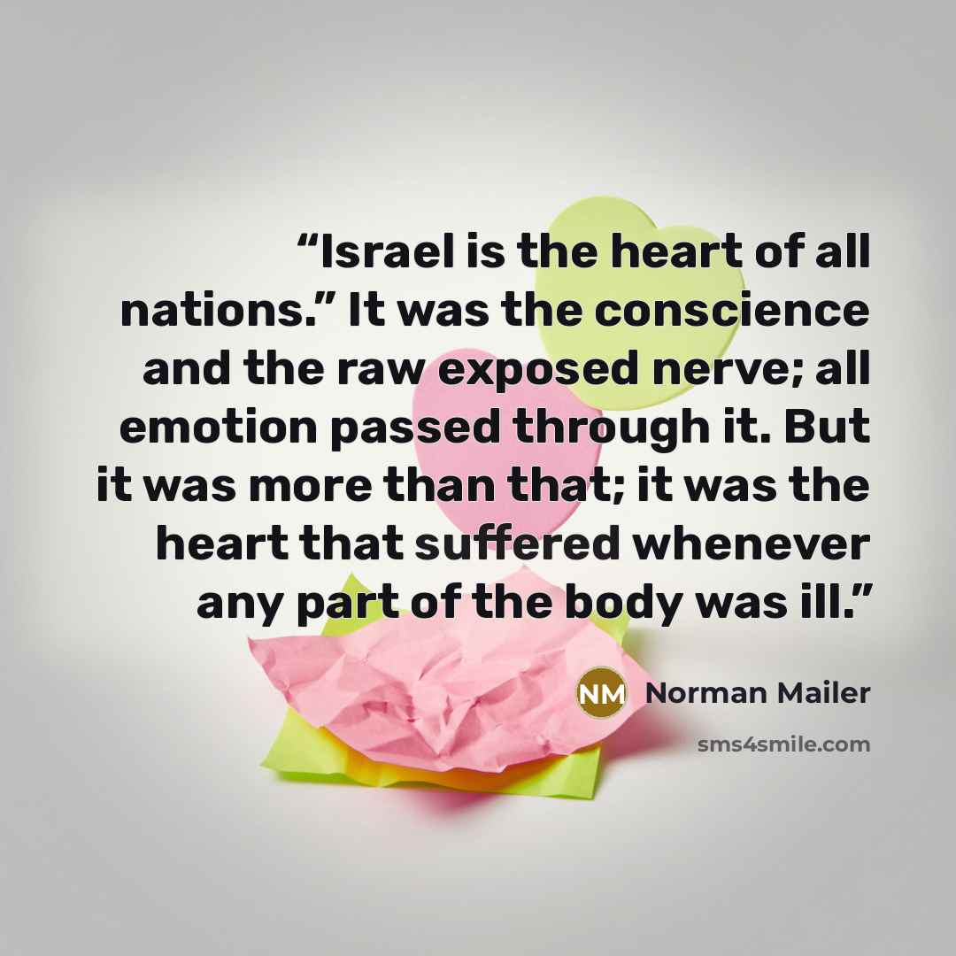 “Israel is the heart of all nations.” It was the conscience and the raw exposed nerve; all emotion passed through it. But it was more than that; it was the heart that suffered whenever any part of the body was ill.” quote by Norman Mailer