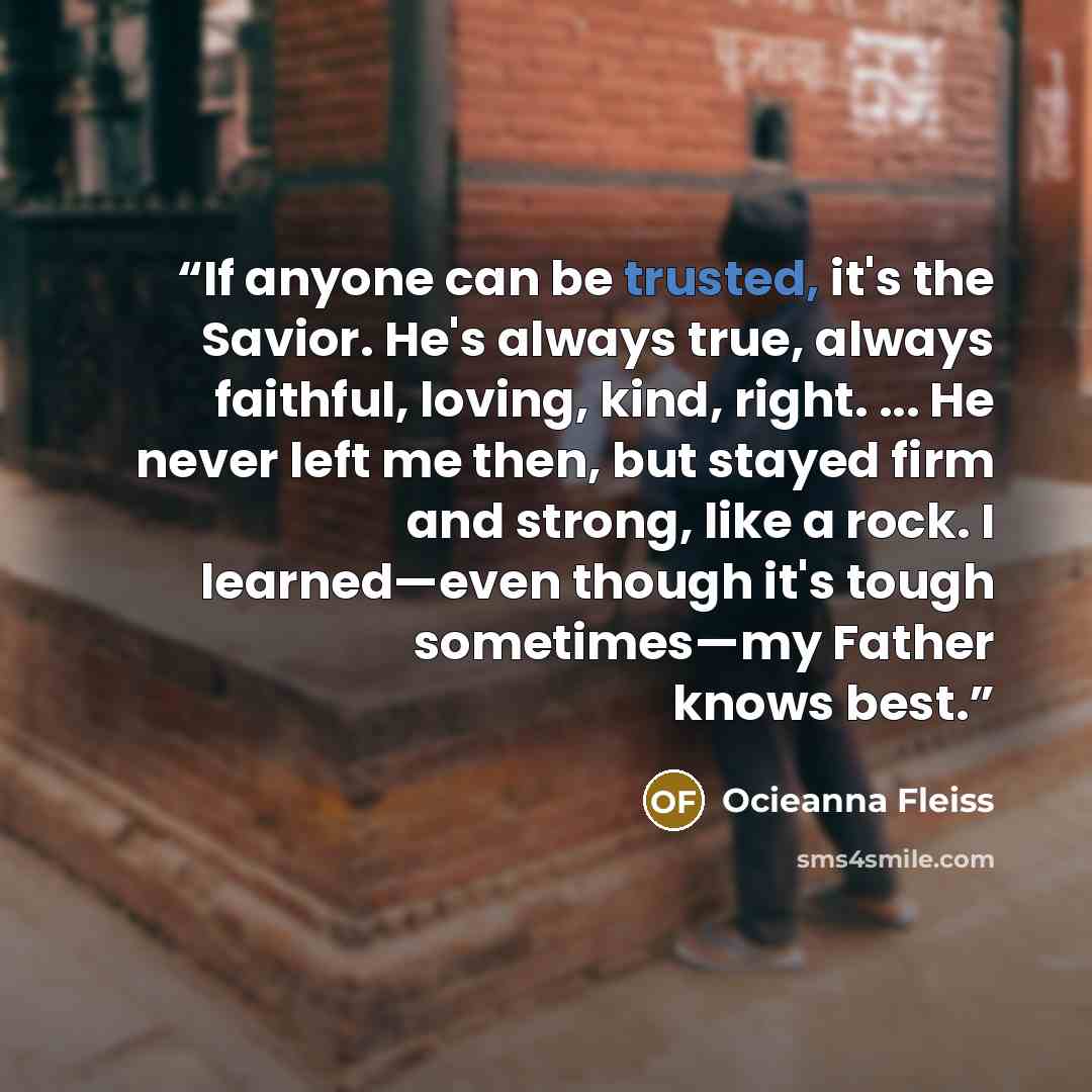 “If anyone can be trusted, it's the Savior. He's always true, always faithful, loving, kind, right. ... He never left me then, but stayed firm and strong, like a rock. I learned—even though it's tough sometimes—my Father knows best.” quote by Ocieanna Fleiss