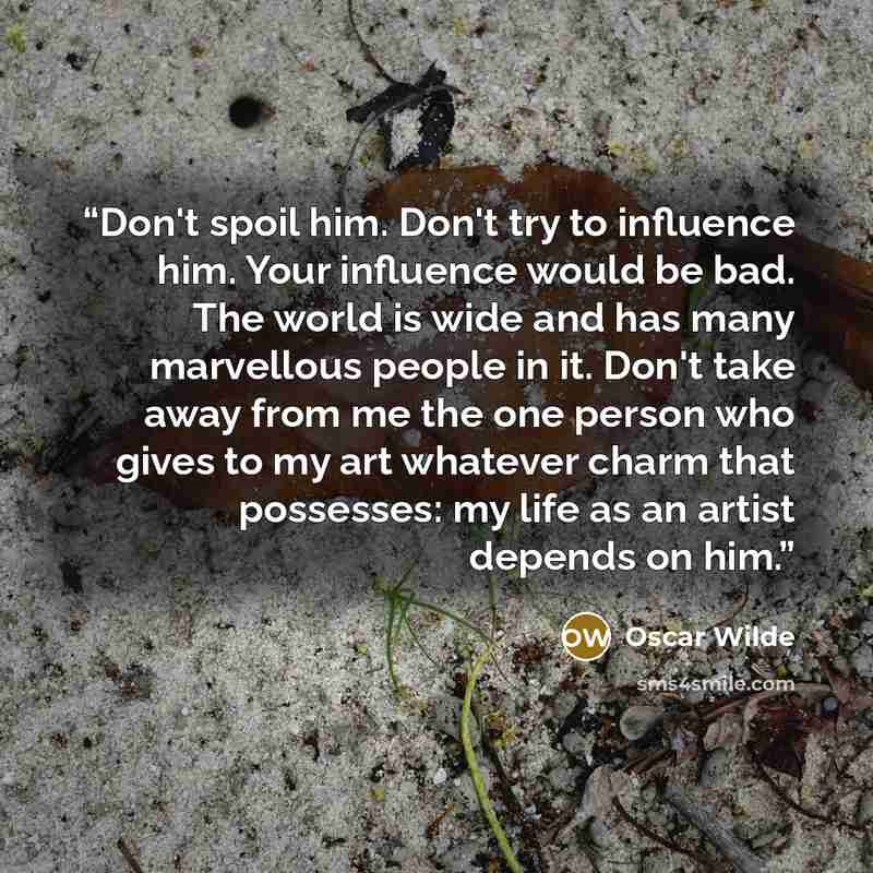 “Don't spoil him. Don't try to influence him. Your influence would be bad. The world is wide and has many marvellous people in it. Don't take away from me the one person who gives to my art whatever charm that possesses: my life as an artist depends on him.” quote by Oscar Wilde