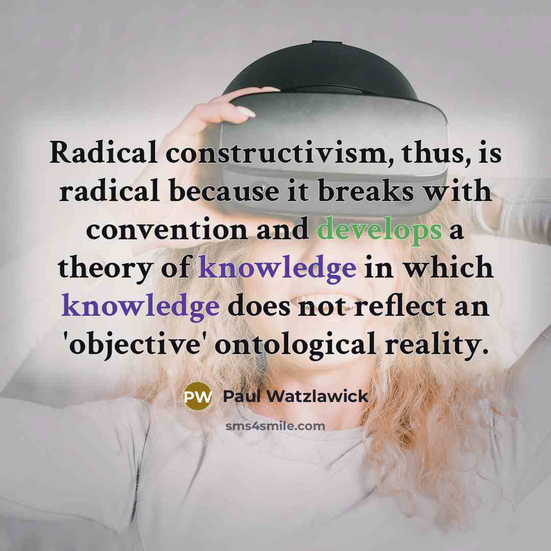 “Radical constructivism, thus, is radical because it breaks with convention and develops a theory of knowledge in which knowledge does not reflect an 'objective' ontological reality.” quote by Paul Watzlawick