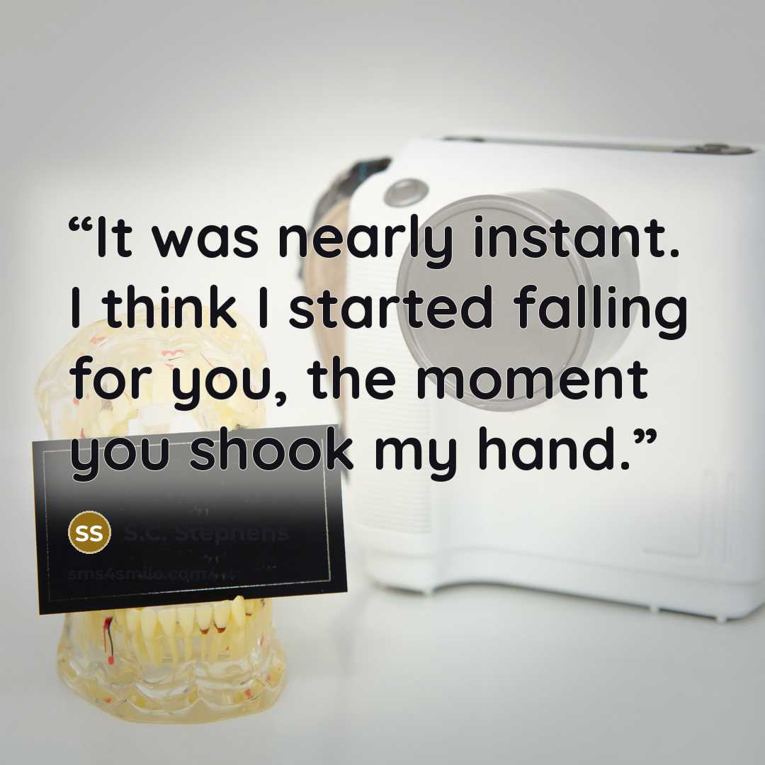 “It was nearly instant. I think I started falling for you, the moment you shook my hand.” quote by S.C. Stephens