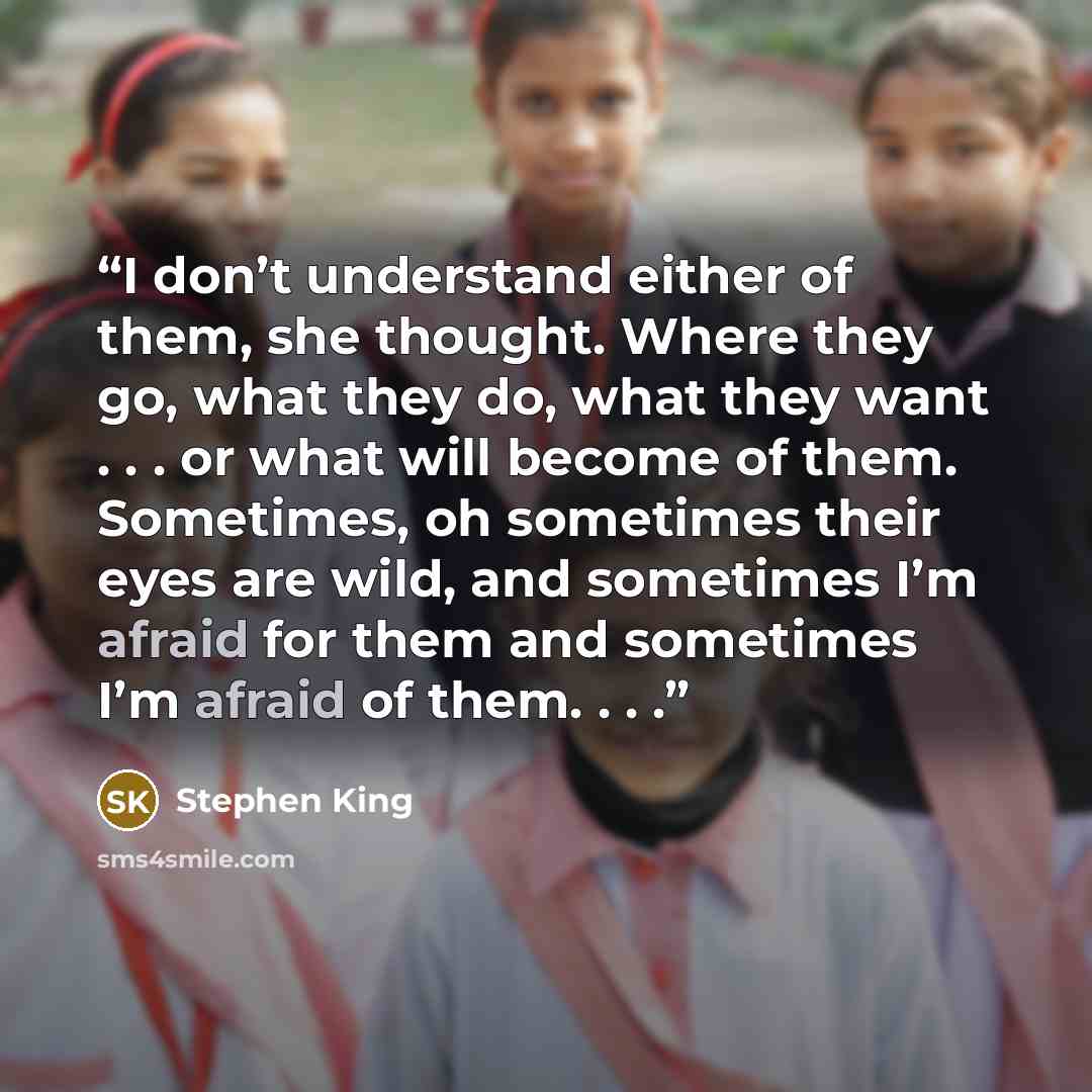 “I don’t understand either of them, she thought. Where they go, what they do, what they want . . . or what will become of them. Sometimes, oh sometimes their eyes are wild, and sometimes I’m afraid for them and sometimes I’m afraid of them. . . .” quote by Stephen King