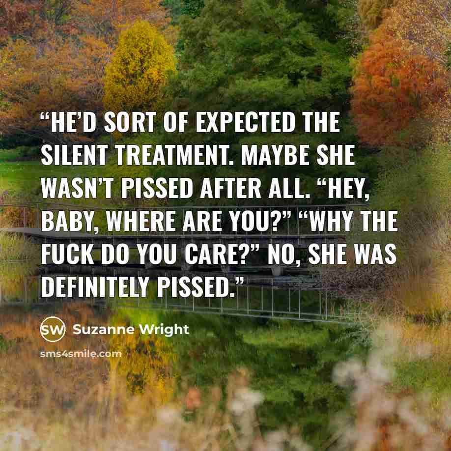 “He’d sort of expected the silent treatment. Maybe she wasn’t pissed after all. “Hey, baby, where are you?” “Why the fuck do you care?” No, she was definitely pissed.” quote by Suzanne Wright