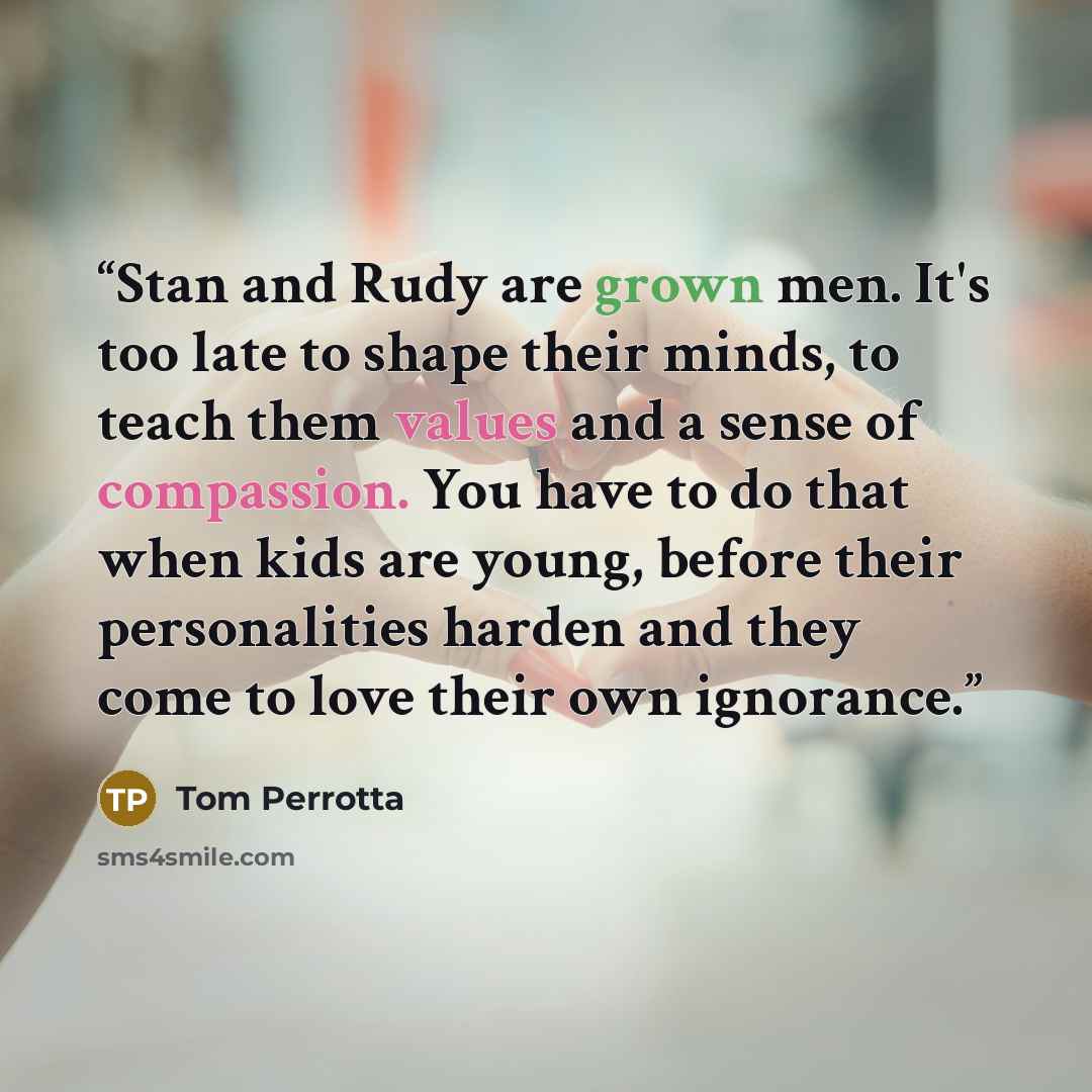 “Stan and Rudy are grown men. It's too late to shape their minds, to teach them values and a sense of compassion. You have to do that when kids are young, before their personalities harden and they come to love their own ignorance.” quote by Tom Perrotta