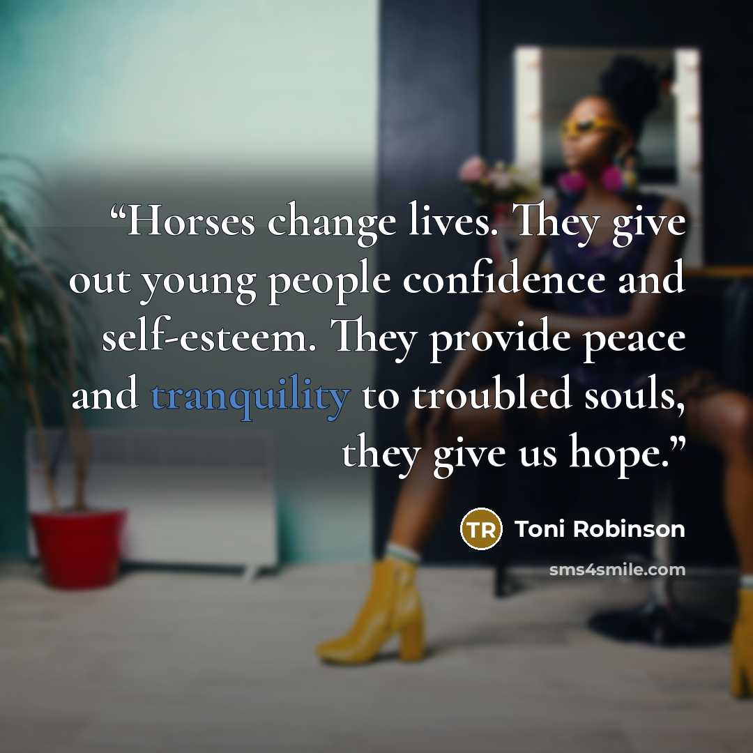 “Horses change lives. They give out young people confidence and self-esteem. They provide peace and tranquility to troubled souls, they give us hope.” quote by Toni Robinson