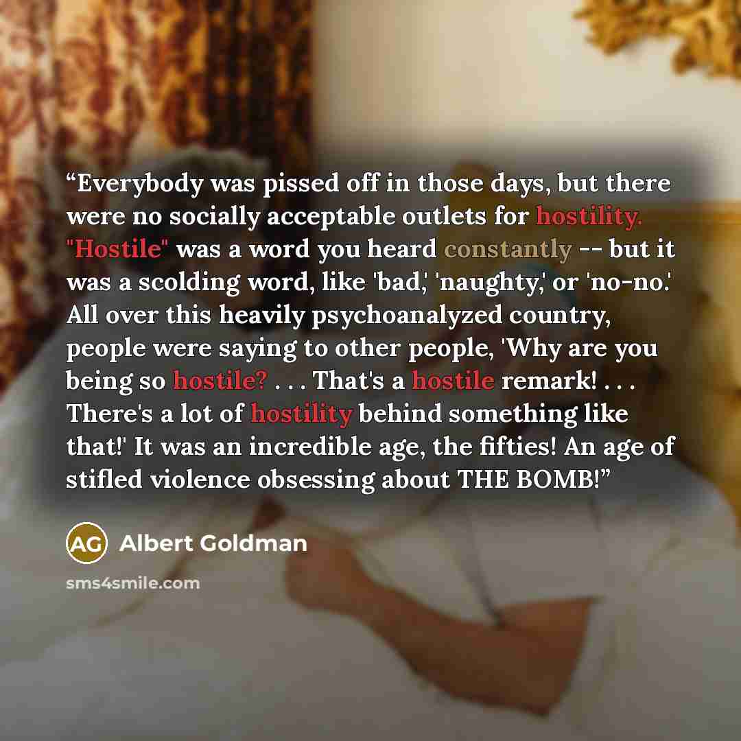 “Everybody was pissed off in those days, but there were no socially acceptable outlets for hostility. "Hostile" was a word you heard constantly -- but it was a scolding word, like 'bad,' 'naughty,' or 'no-no.' All over this heavily psychoanalyzed country, people were saying to other people, 'Why…” quote by Albert Goldman