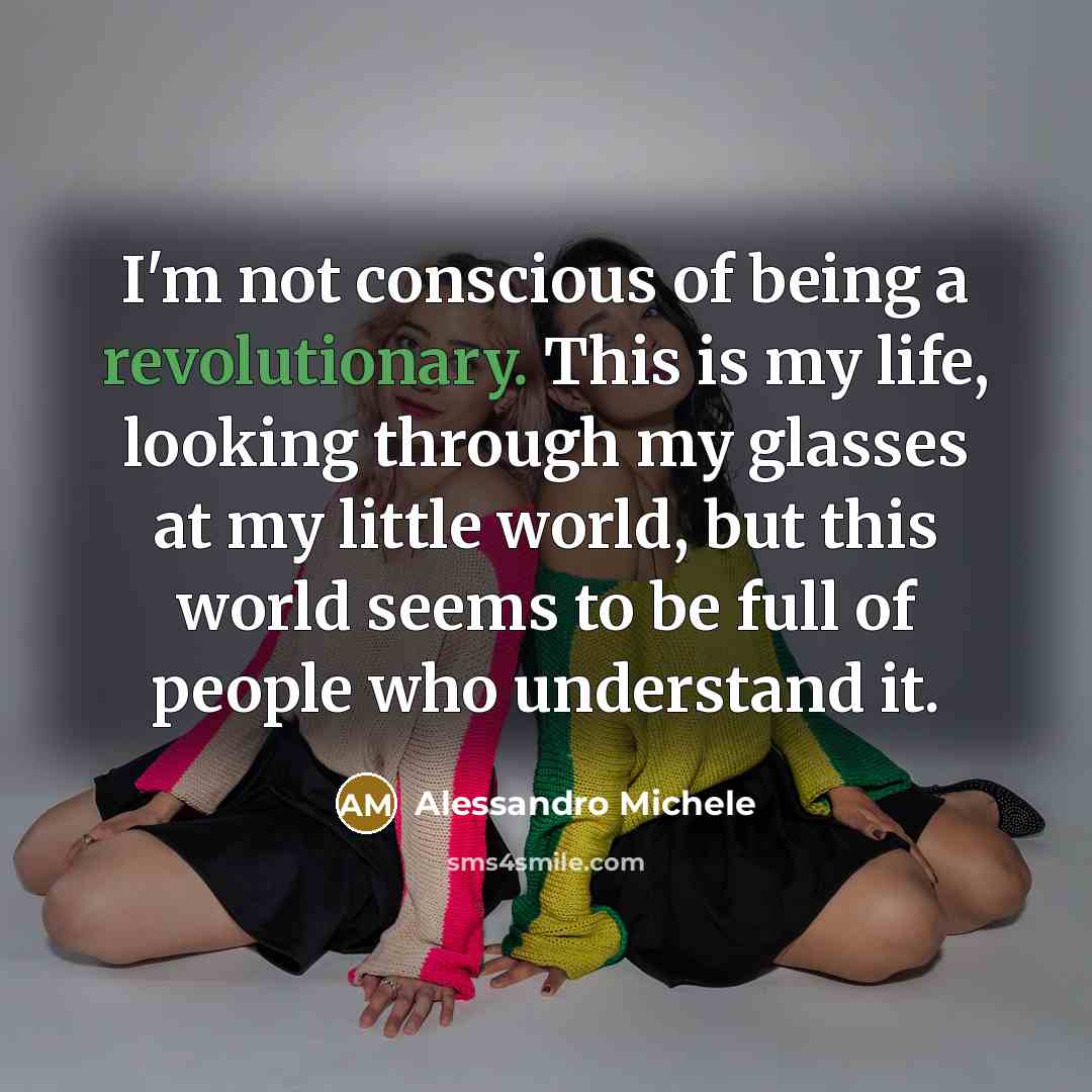 “I'm not conscious of being a revolutionary. This is my life, looking through my glasses at my little world, but this world seems to be full of people who understand it.” quote by Alessandro Michele