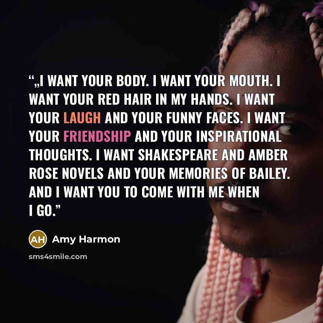 “„I want your body. I want your mouth. I want your red hair in my hands. I want your laugh and your funny faces. I want your friendship and your inspirational thoughts. I want Shakespeare and Amber Rose novels and your memories of Bailey. And I want you to come with me when I go.” quote by Amy Harmon